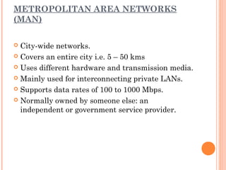 METROPOLITAN AREA NETWORKS
(MAN)
 City-wide networks.
 Covers an entire city i.e. 5 – 50 kms
 Uses different hardware and transmission media.
 Mainly used for interconnecting private LANs.
 Supports data rates of 100 to 1000 Mbps.
 Normally owned by someone else: an
independent or government service provider.
 