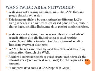 WANS (WIDE AREA NETWORKS)
 Wide area networking combines multiple LANs that are
geographically separate.
 This is accomplished by connecting the different LANs
using services such as dedicated leased phone lines, dial-up
phone lines, satellite links, and data packet carrier services.
 Wide area networking can be as complex as hundreds of
branch offices globally linked using special routing
protocols and filters to minimize the expense of sending
data sent over vast distances.
 WAN links are connected by switches. The switches relay
information through the WAN.
 Routers determine the most appropriate path through the
internetwork (communication subnet) for the required data
streams.
 It supports data rates of 28.8 Kbps to 2 Gbps.
 