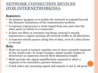 NETWORK CONNECTION DEVICES
(FOR INTERNETWORKING)
Repeaters.
 Its primary purpose is to enable the network to expand beyond
the distance limitations of the transmission medium.
 A repeater regenerates a weak signal from one port onto the
other ports to which it is connected.
 It does not filter or interpret anything; instead it merely
regenerates a signal, passing all network traffic in all directions.
 A repeater merely passes along bits of data, even if a data frame
is corrupt
Hubs
 Hubs are used to connect together two or more network segments
of any media type. In larger designs, signal quality begins to
deteriorate as segments exceed their maximum length.
 Hubs provide the signal amplification required to allow a
segment to be extended a greater distance.
 A hub takes any incoming signal and repeats it out to all ports.
 