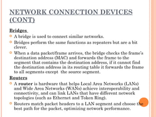 NETWORK CONNECTION DEVICES
(CONT)
Bridges
 A bridge is used to connect similar networks.
 Bridges perform the same functions as repeaters but are a bit
clever.
 When a data packet/frame arrives, the bridge checks the frame’s
destination address (MAC) and forwards the frame to the
segment that contains the destination address, if it cannot find
the destination address in its routing table it forwards the frame
to all segments except the source segment.
Routers
 A router is hardware that helps Local Area Networks (LANs)
and Wide Area Networks (WANs) achieve interoperability and
connectivity, and can link LANs that have different network
topologies (such as Ethernet and Token Ring).
 Routers match packet headers to a LAN segment and choose the
best path for the packet, optimizing network performance.
 
