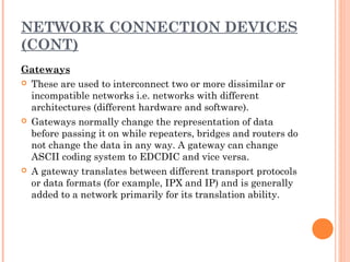 NETWORK CONNECTION DEVICES
(CONT)
Gateways
 These are used to interconnect two or more dissimilar or
incompatible networks i.e. networks with different
architectures (different hardware and software).
 Gateways normally change the representation of data
before passing it on while repeaters, bridges and routers do
not change the data in any way. A gateway can change
ASCII coding system to EDCDIC and vice versa.
 A gateway translates between different transport protocols
or data formats (for example, IPX and IP) and is generally
added to a network primarily for its translation ability.
 
 