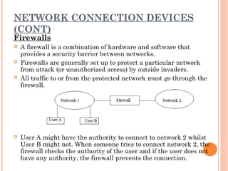 NETWORK CONNECTION DEVICES
(CONT)
Firewalls
 A firewall is a combination of hardware and software that
provides a security barrier between networks.
 Firewalls are generally set up to protect a particular network
from attack (or unauthorized access) by outside invaders.
 All traffic to or from the protected network must go through the
firewall.
 User A might have the authority to connect to network 2 whilst
User B might not. When someone tries to connect network 2, the
firewall checks the authority of the user and if the user does not
have any authority, the firewall prevents the connection.
 