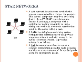 STAR NETWORKS
 A star network is a network in which the
nodes are connected to a central component.
This central component may be a switching
device like a PABX (Private Automatic
Branch Exchange), a computer with a
switching or polling capability or just a
wiring centre that is a common termination
point for the nodes called a hub.
 A PABX is a telephone switching system
configured for communication in a private
telephone network and with access to the
public telephone system. It provides
automatic switching.
 A hub is a component that serves as a
common termination point for multiple nodes
and that can relay (store and forward) signals
along the appropriate paths.
 