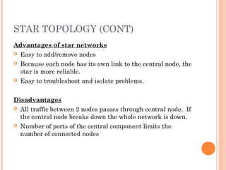 STAR TOPOLOGY (CONT)
Advantages of star networks
 Easy to add/remove nodes
 Because each node has its own link to the central node, the
star is more reliable.
 Easy to troubleshoot and isolate problems.
 
Disadvantages
 All traffic between 2 nodes passes through central node. If
the central node breaks down the whole network is down.
 Number of ports of the central component limits the
number of connected nodes
 