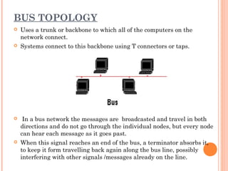 BUS TOPOLOGY
 Uses a trunk or backbone to which all of the computers on the
network connect.
 Systems connect to this backbone using T connectors or taps.
 In a bus network the messages are broadcasted and travel in both
directions and do not go through the individual nodes, but every node
can hear each message as it goes past.
 When this signal reaches an end of the bus, a terminator absorbs it,
to keep it form travelling back again along the bus line, possibly
interfering with other signals /messages already on the line.
 
