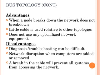 BUS TOPOLOGY (CONT)
Advantages
 When a node breaks down the network does not
breakdown
 Little cable is used relative to other topologies
 Does not use any specialized network
equipment.
Disadvantages
 Diagnosis /troubleshooting can be difficult.
 Network disruption when computers are added
or removed
 A break in the cable will prevent all systems
from accessing the network.
 