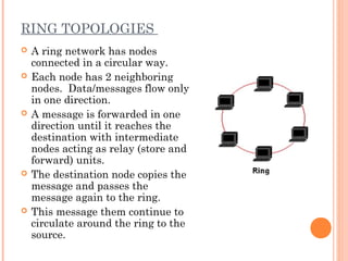 RING TOPOLOGIES
 A ring network has nodes
connected in a circular way.
 Each node has 2 neighboring
nodes. Data/messages flow only
in one direction.
 A message is forwarded in one
direction until it reaches the
destination with intermediate
nodes acting as relay (store and
forward) units.
 The destination node copies the
message and passes the
message again to the ring.
 This message them continue to
circulate around the ring to the
source.
 