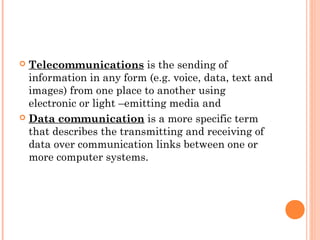  Telecommunications is the sending of
information in any form (e.g. voice, data, text and
images) from one place to another using
electronic or light –emitting media and
 Data communication is a more specific term
that describes the transmitting and receiving of
data over communication links between one or
more computer systems.
 