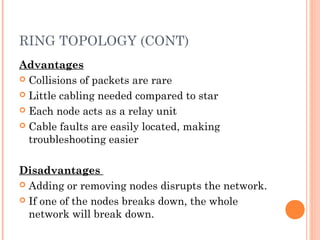 RING TOPOLOGY (CONT)
Advantages
 Collisions of packets are rare
 Little cabling needed compared to star
 Each node acts as a relay unit
 Cable faults are easily located, making
troubleshooting easier
Disadvantages
 Adding or removing nodes disrupts the network.
 If one of the nodes breaks down, the whole
network will break down.
 