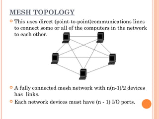 MESH TOPOLOGY
 This uses direct (point-to-point)communications lines
to connect some or all of the computers in the network
to each other.
 A fully connected mesh network with n(n-1)/2 devices
has links.
 Each network devices must have (n - 1) I/O ports.
 