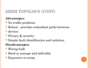 MESH TOPOLOGY (CONT)
Advantages:
 No traffic problems
 Robust - provides redundant paths between
 devices
 Privacy & security
 Simple fault identification and isolation.
Disadvantages:
 Wiring bulk
 Hard to manage and inflexible
 Expensive to setup.
 