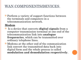 WAN COMPONENTS/DEVICES
 Perform a variety of support functions between
the terminals and computers in a
telecommunication network.
Modem
 Is a device that converts digital signals from a
computer transmission terminal at one end of the
telecommunication link into analogue
frequencies, which can be transmitted over
ordinary telephone lines.
 Modems at the other end of the communication
link convert the transmitted data back into
digital form and the whole process is called
modulation and demodulation respectively.
 