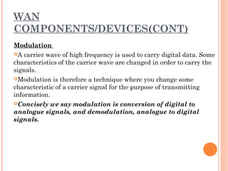 WAN
COMPONENTS/DEVICES(CONT)
Modulation
A carrier wave of high frequency is used to carry digital data. Some
characteristics of the carrier wave are changed in order to carry the
signals.
Modulation is therefore a technique where you change some
characteristic of a carrier signal for the purpose of transmitting
information.
Concisely we say modulation is conversion of digital to
analogue signals, and demodulation, analogue to digital
signals. 
 