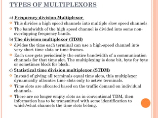 TYPES OF MULTIPLEXORS
a) Frequency division Multiplexor
 This divides a high speed channels into multiple slow speed channels
 The bandwidth of the high speed channel is divided into some non-
overlapping frequency bands.
b) The division multiplexor (TDM)
 divides the time each terminal can use a high-speed channel into
very short time slots or time frames.
 Each user gets periodically the entire bandwidth of a communication
channels for that time slot. The multiplexing is done bit, byte for byte
or sometimes block for block.
c) Statistical time division multiplexor (STDM)
 Instead of giving all terminals equal time slots, this multiplexor
dynamically allocates time slots only to active terminals.
 Time slots are allocated based on the traffic demand on individual
channels.
 There are no longer empty slots as in conventional TDM, then
information has to be transmitted with some identification to
which/what channels the time slots belong.
 