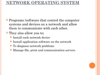 NETWORK OPERATING SYSTEM
 Programs /software that control the computer
systems and devices on a network and allow
them to communicate with each other.
 They also allow you to;
 Install each network device
 Install application software on the network
 To diagnose network problems
 Manage file, print and communication servers
 