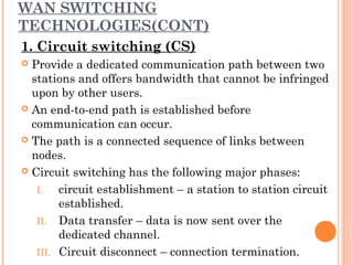 WAN SWITCHING
TECHNOLOGIES(CONT)
1. Circuit switching (CS)
 Provide a dedicated communication path between two
stations and offers bandwidth that cannot be infringed
upon by other users.
 An end-to-end path is established before
communication can occur.
 The path is a connected sequence of links between
nodes.
 Circuit switching has the following major phases:
I. circuit establishment – a station to station circuit
established.
II. Data transfer – data is now sent over the
dedicated channel.
III. Circuit disconnect – connection termination.
 