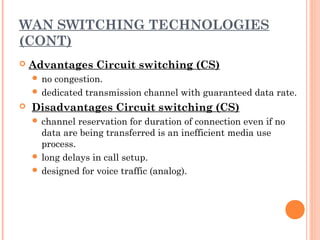 WAN SWITCHING TECHNOLOGIES
(CONT)
 Advantages Circuit switching (CS)
 no congestion.
 dedicated transmission channel with guaranteed data rate.
  Disadvantages Circuit switching (CS)
 channel reservation for duration of connection even if no
data are being transferred is an inefficient media use
process.
 long delays in call setup.
 designed for voice traffic (analog).
 