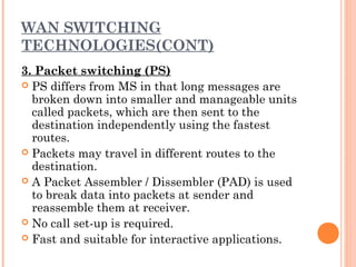 WAN SWITCHING
TECHNOLOGIES(CONT)
3. Packet switching (PS)
 PS differs from MS in that long messages are
broken down into smaller and manageable units
called packets, which are then sent to the
destination independently using the fastest
routes.
 Packets may travel in different routes to the
destination.
 A Packet Assembler / Dissembler (PAD) is used
to break data into packets at sender and
reassemble them at receiver.
 No call set-up is required.
 Fast and suitable for interactive applications.
 