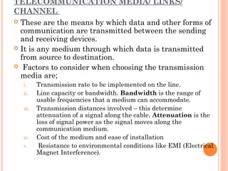 TELECOMMUNICATION MEDIA/ LINKS/
CHANNEL
 These are the means by which data and other forms of
communication are transmitted between the sending
and receiving devices.
 It is any medium through which data is transmitted
from source to destination.
  Factors to consider when choosing the transmission
media are;
i. Transmission rate to be implemented on the line.
ii. Line capacity or bandwidth. Bandwidth is the range of
usable frequencies that a medium can accommodate.
iii. Transmission distances involved – this determine
attenuation of a signal along the cable. Attenuation is the
loss of signal power as the signal moves along the
communication medium.
iv. Cost of the medium and ease of installation
v. Resistance to environmental conditions like EMI (Electrical
Magnet Interference).
 