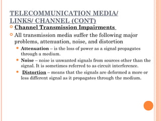 TELECOMMUNICATION MEDIA/
LINKS/ CHANNEL (CONT)
 Channel Transmission Impairments
 All transmission media suffer the following major
problems, attenuation, noise, and distortion
 Attenuation – is the loss of power as a signal propagates
through a medium.
 Noise – noise is unwanted signals from sources other than the
signal. It is sometimes referred to as circuit interference.
  Distortion – means that the signals are deformed a more or
less different signal as it propagates through the medium.
 