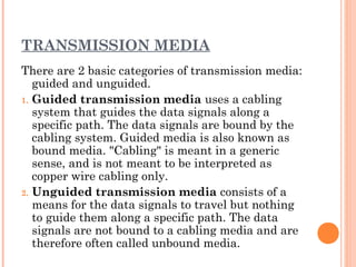 TRANSMISSION MEDIA
There are 2 basic categories of transmission media:
guided and unguided.
1. Guided transmission media uses a cabling
system that guides the data signals along a
specific path. The data signals are bound by the
cabling system. Guided media is also known as
bound media. "Cabling" is meant in a generic
sense, and is not meant to be interpreted as
copper wire cabling only.
2. Unguided transmission media consists of a
means for the data signals to travel but nothing
to guide them along a specific path. The data
signals are not bound to a cabling media and are
therefore often called unbound media.
 
