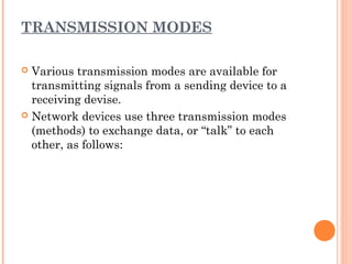 TRANSMISSION MODES
 Various transmission modes are available for
transmitting signals from a sending device to a
receiving devise.
 Network devices use three transmission modes
(methods) to exchange data, or “talk” to each
other, as follows: 
 
