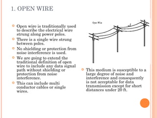 1. OPEN WIRE
 Open wire is traditionally used
to describe the electrical wire
strung along power poles.
 There is a single wire strung
between poles.
 No shielding or protection from
noise interference is used.
 We are going to extend the
traditional definition of open
wire to include any data signal
path without shielding or
protection from noise
interference.
 This can include multi
conductor cables or single
wires.
 This medium is susceptible to a
large degree of noise and
interference and consequently
is not acceptable for data
transmission except for short
distances under 20 ft.
 