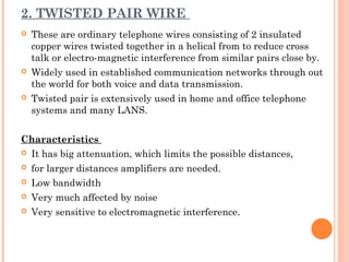 2. TWISTED PAIR WIRE
 These are ordinary telephone wires consisting of 2 insulated
copper wires twisted together in a helical from to reduce cross
talk or electro-magnetic interference from similar pairs close by.
 Widely used in established communication networks through out
the world for both voice and data transmission.
 Twisted pair is extensively used in home and office telephone
systems and many LANS.
Characteristics
 It has big attenuation, which limits the possible distances,
 for larger distances amplifiers are needed.
 Low bandwidth
 Very much affected by noise
 Very sensitive to electromagnetic interference.
 