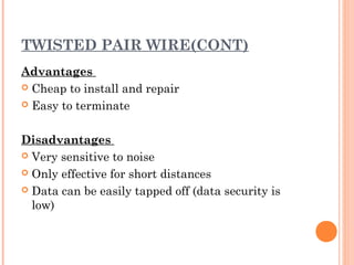 TWISTED PAIR WIRE(CONT)
Advantages
 Cheap to install and repair
 Easy to terminate
Disadvantages
 Very sensitive to noise
 Only effective for short distances
 Data can be easily tapped off (data security is
low)
 