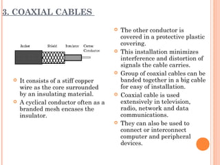 3. COAXIAL CABLES
 It consists of a stiff copper
wire as the core surrounded
by an insulating material.
 A cyclical conductor often as a
branded mesh encases the
insulator.
 The other conductor is
covered in a protective plastic
covering.
 This installation minimizes
interference and distortion of
signals the cable carries.
 Group of coaxial cables can be
banded together in a big cable
for easy of installation.
 Coaxial cable is used
extensively in television,
radio, network and data
communications.
 They can also be used to
connect or interconnect
computer and peripheral
devices.
 