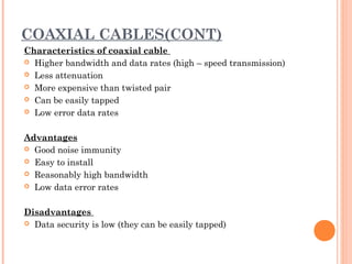 COAXIAL CABLES(CONT)
Characteristics of coaxial cable
 Higher bandwidth and data rates (high – speed transmission)
 Less attenuation
 More expensive than twisted pair
 Can be easily tapped
 Low error data rates
 
Advantages
 Good noise immunity
 Easy to install
 Reasonably high bandwidth
 Low data error rates
 
Disadvantages
 Data security is low (they can be easily tapped)
 