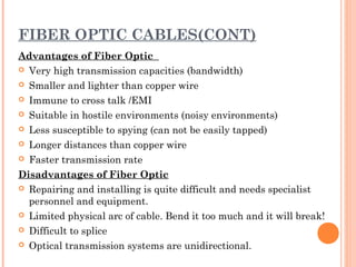 FIBER OPTIC CABLES(CONT)
Advantages of Fiber Optic
 Very high transmission capacities (bandwidth)
 Smaller and lighter than copper wire
 Immune to cross talk /EMI
 Suitable in hostile environments (noisy environments)
 Less susceptible to spying (can not be easily tapped)
 Longer distances than copper wire
 Faster transmission rate
Disadvantages of Fiber Optic
 Repairing and installing is quite difficult and needs specialist
personnel and equipment.
 Limited physical arc of cable. Bend it too much and it will break!
 Difficult to splice
 Optical transmission systems are unidirectional.
 