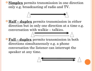  Simplex permits transmission in one direction
only e.g. broadcasting of radio and TV.
 
 Half – duplex permits transmission in either
direction but in only one direction at a time e.g.
conversation with walkie – talkies. 
 Full – duplex permits transmission in both
directions simultaneously e.g. a phone
conversation the listener can interrupt the
speaker at any time.
 