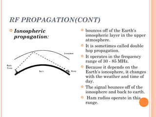 RF PROPAGATION(CONT)
 Ionospheric
propagation:
 bounces off of the Earth's
ionospheric layer in the upper
atmosphere.
 It is sometimes called double
hop propagation.
 It operates in the frequency
range of 30 - 85 MHz.
 Because it depends on the
Earth's ionosphere, it changes
with the weather and time of
day.
 The signal bounces off of the
ionosphere and back to earth.
 Ham radios operate in this
range.
 
