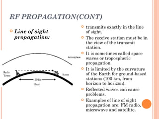 RF PROPAGATION(CONT)
 Line of sight
propagation:
 transmits exactly in the line
of sight.
 The receive station must be in
the view of the transmit
station.
 It is sometimes called space
waves or tropospheric
propagation.
 It is limited by the curvature
of the Earth for ground-based
stations (100 km, from
horizon to horizon).
 Reflected waves can cause
problems.
 Examples of line of sight
propagation are: FM radio,
microwave and satellite.
 