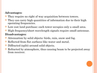 Advantages:
 They require no right of way acquisition between towers.
 They can carry high quantities of information due to their high
operating frequencies.
 Low cost land purchase: each tower occupies only a small area.
 High frequency/short wavelength signals require small antennae.
Disadvantages:
 Attenuation by solid objects: birds, rain, snow and fog.
 Reflected from flat surfaces like water and metal.
 Diffracted (split) around solid objects.
 Refracted by atmosphere, thus causing beam to be projected away
from receiver.
 