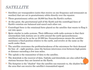 SATELLITE
 Satellites are transponders (units that receive on one frequency and retransmit on
another) that are set in geostationary orbits directly over the equator.
 These geostationary orbits are 36,000 km from the Earth's surface.
 At this point, the gravitational pull of the Earth and the centrifugal force of
Earth's rotation are balanced and cancel each other out.
 Centrifugal force is the rotational force placed on the satellite that wants to fling it
out into space.
 Quite similar to radio systems. Their difference with radio systems is that their
intermediate link stations are in orbit around the earth (geosynchronous
satellites) and can be as far as 30 000 km. Geosynchronous means the satellite
maintains a fixed position relative to the earth, and revolve at the same as the
earth under them.
 The satellite overcomes the problem/weakness of the microwave for their demand
for line- of – sight position, since the horizon intervenes even between high points
at distance exceeding a few tens miles.
 The uplink is the transmitter of data to the satellite.
 The downlink is the receiver of data. Uplinks and downlinks are also called Earth
stations because they are located on the Earth.
 The footprint is the "shadow" that the satellite can transmit to, the shadow being
the area that can receive the satellite's transmitted signal.
 