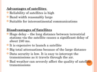 Advantages of satellites
 Reliability of satellites is high
 Band width reasonably large
 Suitable for intercontinental communications
 
Disadvantages of Satellites
 Huge delay – the long distance between terrestrial
stations via the satellite causes a significant delay of
about 240 ms.
 It is expensive to launch a satellite
 Big total attenuations because of the large distance
 Data security is low. It is easy to intercept the
transmissions as it travels through the air.
 Bad weather can severely affect the quality of satellite
transmissions
 