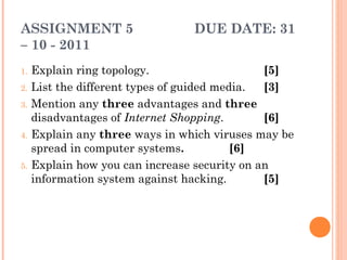 ASSIGNMENT 5 DUE DATE: 31
– 10 - 2011
1. Explain ring topology. [5]
2. List the different types of guided media. [3]
3. Mention any three advantages and three
disadvantages of Internet Shopping. [6]
4. Explain any three ways in which viruses may be
spread in computer systems. [6]
5. Explain how you can increase security on an
information system against hacking. [5]
 