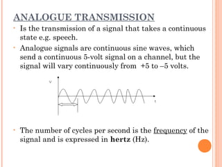 ANALOGUE TRANSMISSION
• Is the transmission of a signal that takes a continuous
state e.g. speech.
• Analogue signals are continuous sine waves, which
send a continuous 5-volt signal on a channel, but the
signal will vary continuously from +5 to –5 volts.
• The number of cycles per second is the frequency of the
signal and is expressed in hertz (Hz).
 