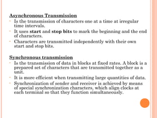 Asynchronous Transmission
• Is the transmission of characters one at a time at irregular
time intervals.
• It uses start and stop bits to mark the beginning and the end
of characters.
• Characters are transmitted independently with their own
start and stop bits.
Synchronous transmission
• Is the transmission of data in blocks at fixed rates. A block is a
prepared set of characters that are transmitted together as a
unit.
• It is more efficient when transmitting large quantities of data.
• Synchronization of sender and receiver is achieved by means
of special synchronization characters, which align clocks at
each terminal so that they function simultaneously.
 