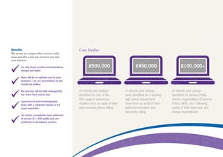 Benefits
We operate in a unique utility recovery audit
arena and offer a win-win service to you and
your business.
we only focus on telecommunications,
energy and water
there will be no upfront cost to your
business – we are incentivised by the
results we deliver
the process will be fully managed by
our team from end to end
experienced and knowledgeable
team with a minimum tenure of 14
years expertise
our senior consultants have delivered
in excess of 1,300 audits and are
proficient in all industry sectors
Case Studies
of refunds and savings
identified for one of the
UK’s largest automotive
retailers from an audit of their
telecommunications billing
of refunds and savings
were identified for a leading
high street department
store from an audit of their
telecommunication and
electricity billing
of refunds and savings
identified for various Public
Sector organisations (Councils,
Police, NHS, etc.) following
audits of their telecoms and
energy expenditures
£100,000+£450,000£500,000
 