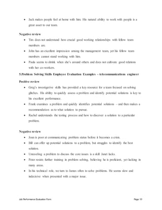 Job Performance Evaluation Form Page 10
 Jack makes people feel at home with him. His natural ability to work with people is a
great asset to our team.
Negative review
 Tim does not understand how crucial good working relationships with fellow team
members are.
 John has an excellent impression among the management team, yet his fellow team
members cannot stand working with him.
 Paula seems to shrink when she’s around others and does not cultivate good relations
with her co-workers.
5.Problem Solving Skills Employee Evaluation Examples – telecommunications engineer
Positive review
 Greg’s investigative skills has provided a key resource for a team focused on solving
glitches. His ability to quickly assess a problem and identify potential solutions is key to
his excellent performance.
 Frank examines a problem and quickly identifies potential solutions – and then makes a
recommendation as to what solution to pursue.
 Rachel understands the testing process and how to discover a solution to a particular
problem.
Negative review
 Joan is poor at communicating problem status before it becomes a crisis.
 Bill can offer up potential solutions to a problem, but struggles to identify the best
solution.
 Unraveling a problem to discuss the core issues is a skill Janet lacks.
 Peter resists further training in problem solving, believing he is proficient, yet lacking in
many areas.
 In his technical role, we turn to James often to solve problems. He seems slow and
indecisive when presented with a major issue.
 