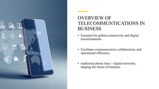 OVERVIEW OF
TELECOMMUNTICATIONS IN
BUSINESS
• Essential for global connectivity and digital
transformations
• Facilitates communication, collaboration, and
operational efficiency
• traditional phone lines > digital networks,
shaping the future of business
 