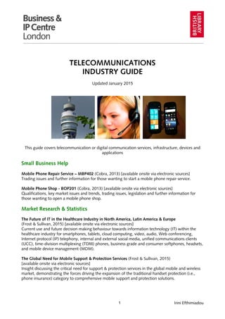 1 Irini Efthimiadou
TELECOMMUNICATIONS
INDUSTRY GUIDE
Updated January 2015
This guide covers telecommunication or digital communication services, infrastructure, devices and
applications
Small Business Help
Mobile Phone Repair Service – MBP402 (Cobra, 2013) [available onsite via electronic sources]
Trading issues and further information for those wanting to start a mobile phone repair service.
Mobile Phone Shop - BOP201 (Cobra, 2013) [available onsite via electronic sources]
Qualifications, key market issues and trends, trading issues, legislation and further information for
those wanting to open a mobile phone shop.
Market Research & Statistics
The Future of IT in the Healthcare Industry in North America, Latin America & Europe
(Frost & Sullivan, 2015) [available onsite via electronic sources]
Current use and future decision making behaviour towards information technology (IT) within the
healthcare industry for smartphones, tablets, cloud computing, video, audio, Web conferencing,
Internet protocol (IP) telephony, internal and external social media, unified communications clients
(UCC), time-division multiplexing (TDM) phones, business grade and consumer softphones, headsets,
and mobile device management (MDM).
The Global Need for Mobile Support & Protection Services (Frost & Sullivan, 2015)
[available onsite via electronic sources]
Insight discussing the critical need for support & protection services in the global mobile and wireless
market, demonstrating the forces driving the expansion of the traditional handset protection (i.e.,
phone insurance) category to comprehensive mobile support and protection solutions.
 