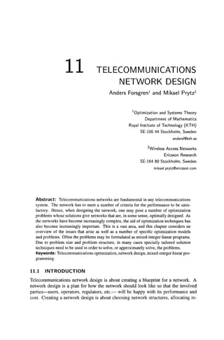 11 TELECOMMUNICATIONS
NETWORK DESIGN
Anders Forsgren^ and Mikael Prytz^
^Optimization and Systems Theory
Department of Mathematics
Royal Institute of Technology (KTH)
SE-100 44 Stockholm, Sweden
andersf@kth.se
^Wireless Access Networks
Ericsson Research
SE-164 80 Stockholm, Sweden
mi kael.prytzQericsson.com
Abstract: Telecommunications networks are fundamental in any telecommunications
system. The network has to meet a number of criteria for the performance to be satis-
factory. Hence, when designing the network, one may pose a number of optimization
problems whose solutions give networks that are, in some sense, optimally designed. As
the networks have become increasingly complex, the aid of optimization techniques has
also become increasingly important. This is a vast area, and this chapter considers an
overview of the issues that arise as well as a number of specific optimization models
and problems. Often the problems may be formulated as mixed-integer linear programs.
Due to problem size and problem structure, in many cases specially tailored solution
techniques need to be used in order to solve, or approximately solve, the problems.
Keywords: Telecommunications optimization, network design, mixed-integer linear pro-
gramming.
11.1 INTRODUCTION
Telecommunications network design is about creating a blueprint for a network. A
network design is a plan for how the network should look like so that the involved
parties—users, operators, regulators, etc.— will be happy with its performance and
cost. Creating a network design is about choosing network structures, allocating re-
 