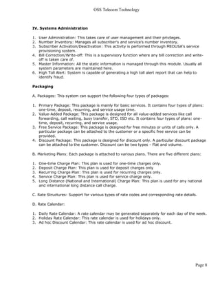 OSS Telecom Technology



IV. Systems Administration

1. User Administration: This takes care of user management and their privileges.
2. Number Inventory: Manages all subscriber's and service's number inventory.
3. Subscriber Activation/Deactivation: This activity is performed through MEDUSA's service
   provisioning system.
4. Bill Correction/Write-off: This is a supervisory function where any bill correction and write-
   off is taken care of.
5. Master Information: All the static information is managed through this module. Usually all
   system parameters are maintained here.
6. High Toll Alert: System is capable of generating a high toll alert report that can help to
   identify fraud.

Packaging

A. Packages: This system can support the following four types of packages:

1. Primary Package: This package is mainly for basic services. It contains four types of plans:
   one-time, deposit, recurring, and service usage time.
2. Value-Added Package: This package is designed for all value-added services like call
   forwarding, call waiting, busy transfer, STD, ISD etc. It contains four types of plans: one-
   time, deposit, recurring, and service usage.
3. Free Service Package: This package is designed for free minutes or units of calls only. A
   particular package can be attached to the customer or a specific free service can be
   provided.
4. Discount Package: This package is designed for discount only. A particular discount package
   can be attached to the customer. Discount can be two types - Flat and volume.

B. Marketing Plans: Each package is attached to various plans. There are five different plans:

1.   One-time Charge Plan: This plan is used for one-time charges only.
2.   Deposit Charge Plan: This plan is used for deposit charges only
3.   Recurring Charge Plan: This plan is used for recurring charges only.
4.   Service Charge Plan: This plan is used for service charge only.
5.   Long Distance (National and International) Charge Plan: This plan is used for any national
     and international long distance call charge.

C. Rate Structures: Support for various types of rate codes and corresponding rate details.

D. Rate Calendar:

1. Daily Rate Calendar: A rate calendar may be generated separately for each day of the week.
2. Holiday Rate Calendar: This rate calendar is used for holidays only.
3. Ad hoc Discount Calendar: This rate calendar is used for ad hoc discount.




                                                                                            Page 8
 