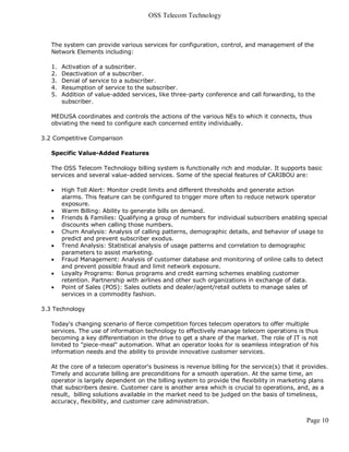 OSS Telecom Technology



   The system can provide various services for configuration, control, and management of the
   Network Elements including:

   1.   Activation of a subscriber.
   2.   Deactivation of a subscriber.
   3.   Denial of service to a subscriber.
   4.   Resumption of service to the subscriber.
   5.   Addition of value-added services, like three-party conference and call forwarding, to the
        subscriber.

   MEDUSA coordinates and controls the actions of the various NEs to which it connects, thus
   obviating the need to configure each concerned entity individually.

3.2 Competitive Comparison

   Specific Value-Added Features

   The OSS Telecom Technology billing system is functionally rich and modular. It supports basic
   services and several value-added services. Some of the special features of CARIBOU are:

       High Toll Alert: Monitor credit limits and different thresholds and generate action
        alarms. This feature can be configured to trigger more often to reduce network operator
        exposure.
       Warm Billing: Ability to generate bills on demand.
       Friends & Families: Qualifying a group of numbers for individual subscribers enabling special
        discounts when calling those numbers.
       Churn Analysis: Analysis of calling patterns, demographic details, and behavior of usage to
        predict and prevent subscriber exodus.
       Trend Analysis: Statistical analysis of usage patterns and correlation to demographic
        parameters to assist marketing.
       Fraud Management: Analysis of customer database and monitoring of online calls to detect
        and prevent possible fraud and limit network exposure.
       Loyalty Programs: Bonus programs and credit earning schemes enabling customer
        retention. Partnership with airlines and other such organizations in exchange of data.
       Point of Sales (POS): Sales outlets and dealer/agent/retail outlets to manage sales of
        services in a commodity fashion.

3.3 Technology

   Today's changing scenario of fierce competition forces telecom operators to offer multiple
   services. The use of information technology to effectively manage telecom operations is thus
   becoming a key differentiation in the drive to get a share of the market. The role of IT is not
   limited to "piece-meal" automation. What an operator looks for is seamless integration of his
   information needs and the ability to provide innovative customer services.

   At the core of a telecom operator's business is revenue billing for the service(s) that it provides.
   Timely and accurate billing are preconditions for a smooth operation. At the same time, an
   operator is largely dependent on the billing system to provide the flexibility in marketing plans
   that subscribers desire. Customer care is another area which is crucial to operations, and, as a
   result, billing solutions available in the market need to be judged on the basis of timeliness,
   accuracy, flexibility, and customer care administration.


                                                                                               Page 10
 