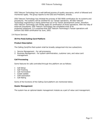 OSS Telecom Technology



   OSS Telecom Technology has a well-defined process of quality assurance, which is followed and
   monitored rigidly. The group reports to the CEO and President, directly.

   OSS Telecom Technology has initiated the process of ISO 9000 certification for its systems and
   procedures. The systems will be certified for our Taiwan operations. All OSS Telecom
   Technology engineering is being performed out of its Taiwan development center, therefore
   OSS Telecom Technology will initially apply for certification of those operations. With the help of
   external consultants, OSS Telecom Technology has completed most of its
   projected milestones. It is expected that OSS Telecom Technology's Taiwan operations will
   achieve ISO 9000 certification by June, 2001.

3.4 Future Services

   IN Pre-Paid/Calling Card Platform

   Product Description

   The Calling Card/Pre-Paid system shall be broadly categorized into two subsections.

   1. Service Management - for call processing
   2. Business Management - for system administration, customer care, and value card
      management

   Call Processing

   Some features for calls controlled through this platform are as follows:

      Call Setup
      Call Tracking
      Call Termination
      Credit Update
      CDR Generation
      Call Rating

   Some of the functions of the Calling Card platform are mentioned below.

   Dealer Management

   The system has an optional dealer management module as a part of value card management.




                                                                                              Page 11
 