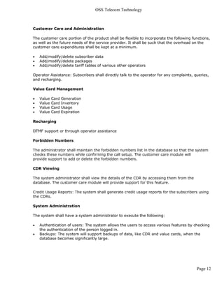 OSS Telecom Technology



Customer Care and Administration

The customer care portion of the product shall be flexible to incorporate the following functions,
as well as the future needs of the service provider. It shall be such that the overhead on the
customer care expenditures shall be kept at a minimum.

   Add/modify/delete subscriber data
   Add/modify/delete packages
   Add/modify/delete tariff tables of various other operators

Operator Assistance: Subscribers shall directly talk to the operator for any complaints, queries,
and recharging.

Value Card Management

   Value   Card   Generation
   Value   Card   Inventory
   Value   Card   Usage
   Value   Card   Expiration

Recharging

DTMF support or through operator assistance

Forbidden Numbers

The administrator shall maintain the forbidden numbers list in the database so that the system
checks these numbers while confirming the call setup. The customer care module will
provide support to add or delete the forbidden numbers.

CDR Viewing

The system administrator shall view the details of the CDR by accessing them from the
database. The customer care module will provide support for this feature.

Credit Usage Reports: The system shall generate credit usage reports for the subscribers using
the CDRs.

System Administration

The system shall have a system administrator to execute the following:

   Authentication of users: The system allows the users to access various features by checking
    the authentication of the person logged in.
   Backups: The system will support backups of data, like CDR and value cards, when the
    database becomes significantly large.




                                                                                          Page 12
 